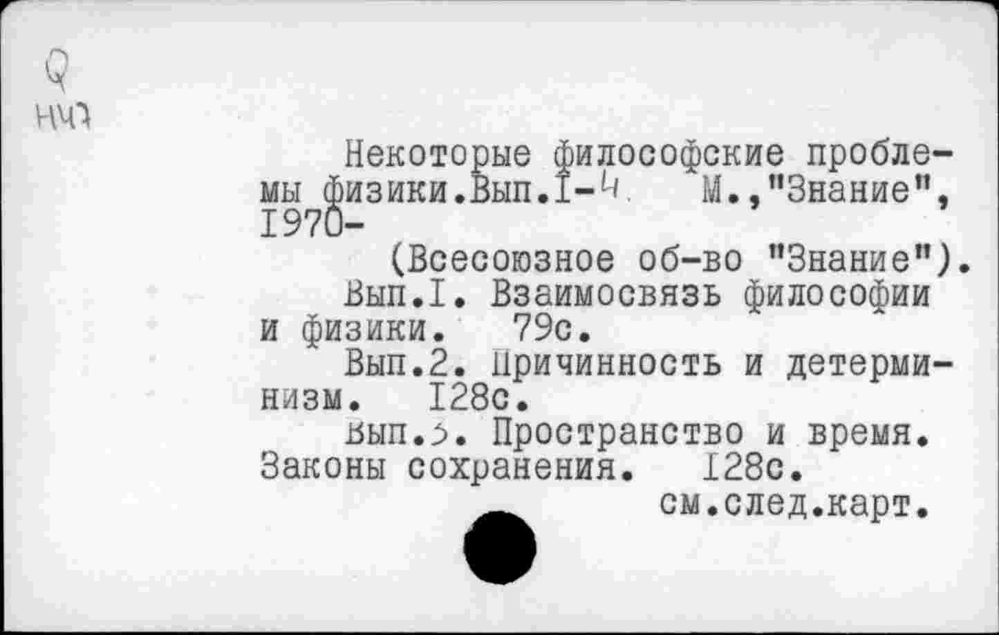 ﻿<г
НЧ1
Некоторые философские проблемы физики. ВыпЛ-к М.,"Знание", 1970-
(Всесоюзное об-во ’’Знание").
Вып.1. Взаимосвязь философии и физики. 79с.
Вып.2. Причинность и детерминизм. 128с.
ьып.^>. Пространство и время. Законы сохранения. 128с.
см.след.карт.